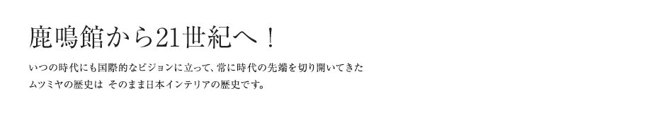 鹿鳴館から21世紀へ！ いつの時代にも国際的なビジョンに立って、常に時代の先端を切り開いてきたムツミヤの歴史は そのまま日本インテリアの歴史です。