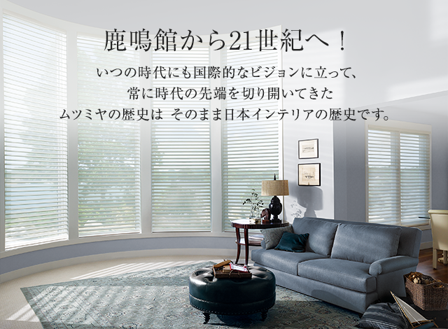 鹿鳴館から21世紀へ！ いつの時代にも国際的なビジョンに立って、常に時代の先端を切り開いてきたムツミヤの歴史は そのまま日本インテリアの歴史です。